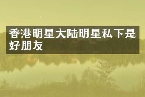 香港明星大陆明星私下是好朋友