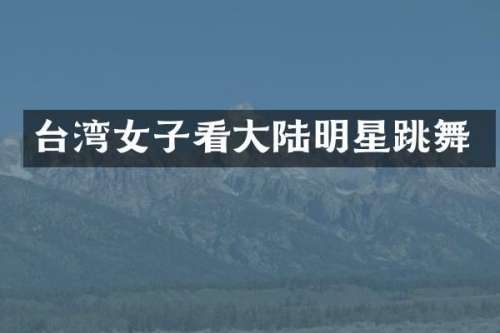 台湾女子看大陆明星跳舞