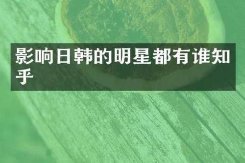 影响日韩的明星都有谁知乎