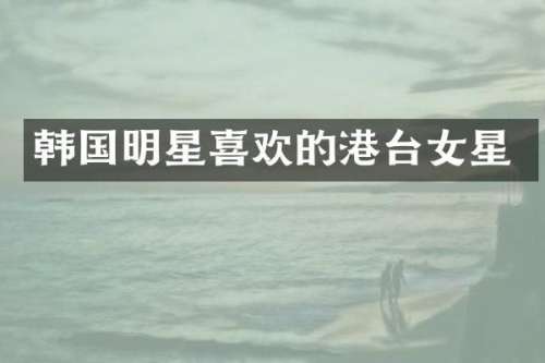 韩国明星喜欢的港台女星