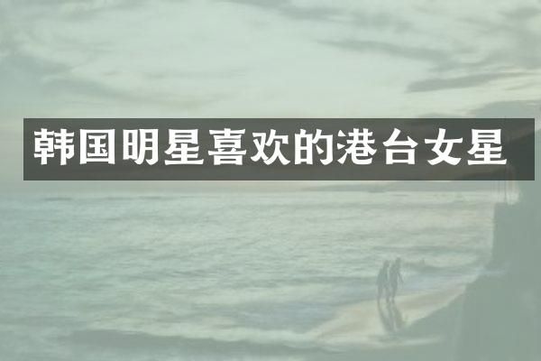 韩国明星喜欢的港台女星