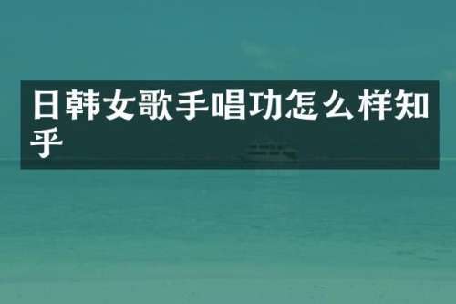 日韩女歌手唱功怎么样知乎