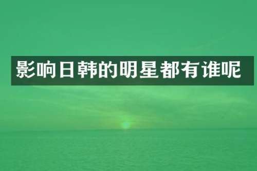 影响日韩的明星都有谁呢