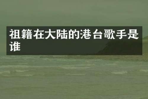 祖籍在大陆的港台歌手是谁