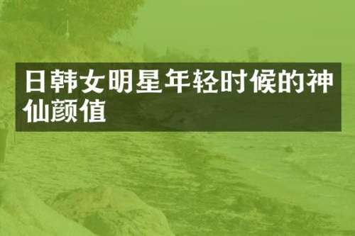 日韩女明星年轻时候的神仙颜值