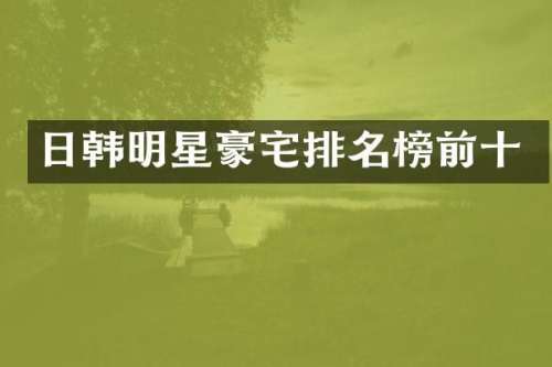 日韩明星豪宅排名榜前十