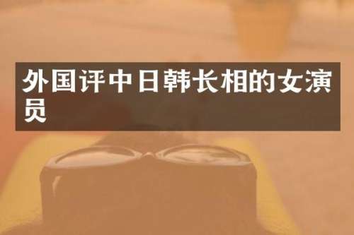 外国评中日韩长相的女演员