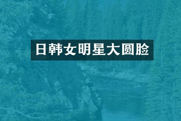 日韩女明星大圆脸