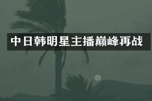 中日韩明星主播巅峰再战