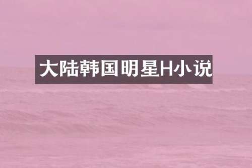 大陆韩国明星H小说