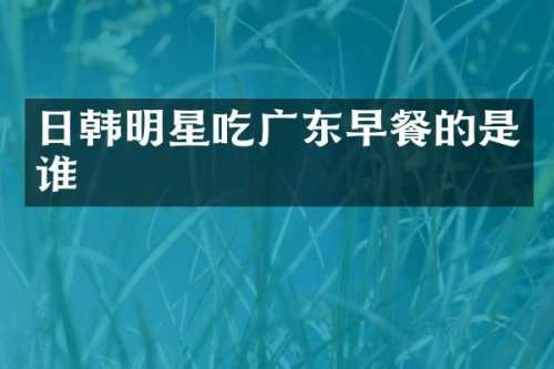 日韩明星吃广东早餐的是谁