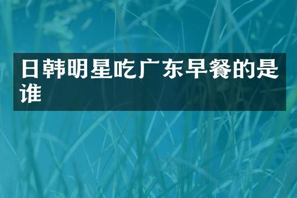 日韩明星吃广东早餐的是谁