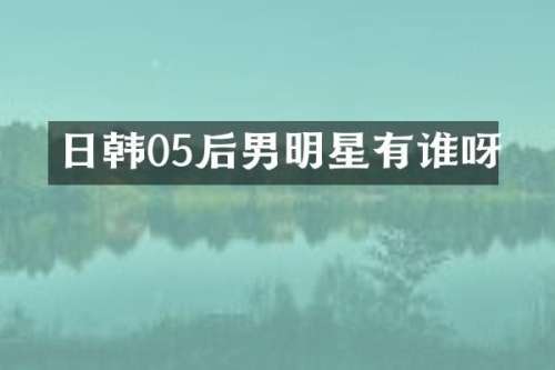 日韩05后男明星有谁呀
