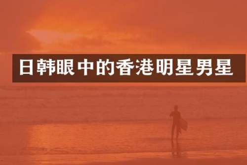 日韩眼中的香港明星男星