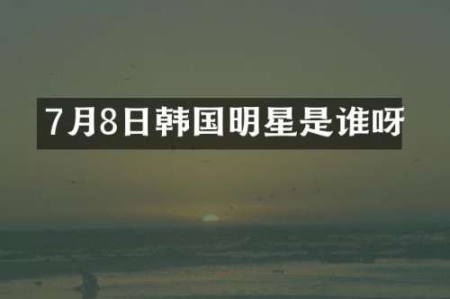 7月8日韩国明星是谁呀