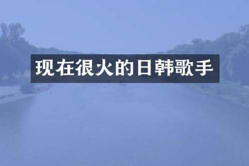 现在很火的日韩歌手