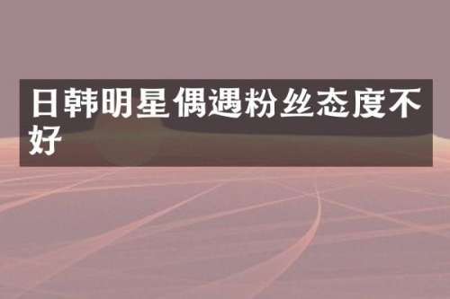 日韩明星偶遇粉丝态度不好