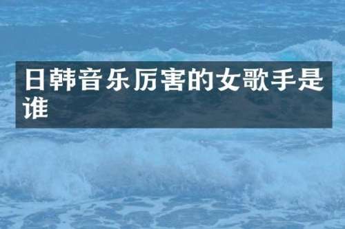 日韩音乐厉害的女歌手是谁