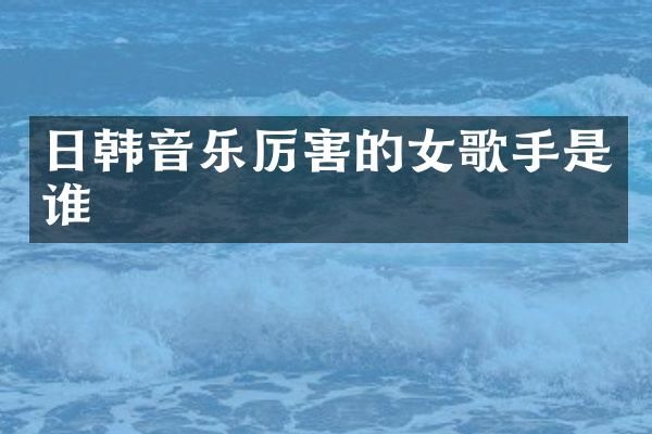 日韩音乐厉害的女歌手是谁