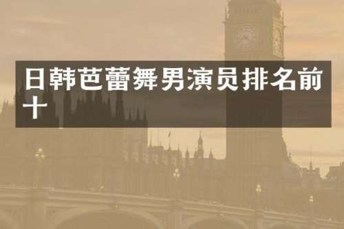 日韩芭蕾舞男演员排名前十
