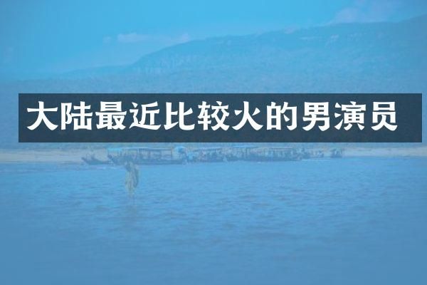 大陆最近比较火的男演员