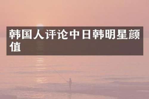 韩国人评论中日韩明星颜值