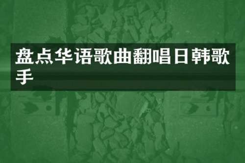 盘点华语歌曲翻唱日韩歌手