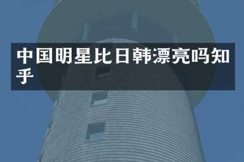 中国明星比日韩漂亮吗知乎