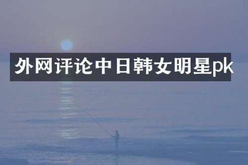 外论中日韩女明星pk