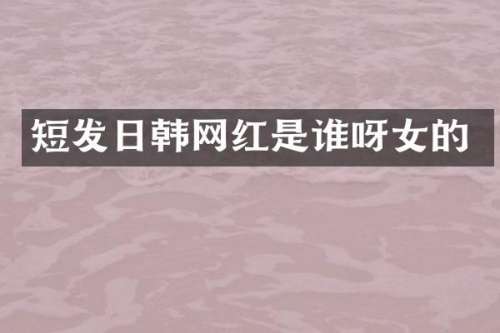短发日韩网红是谁呀女的
