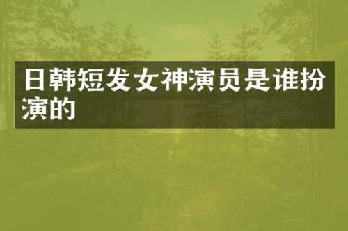 日韩短发女神演员是谁扮演的