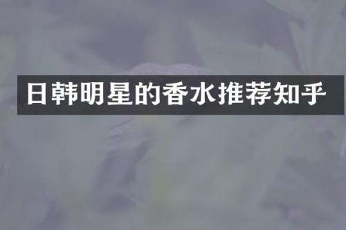 日韩明星的香水推荐知乎