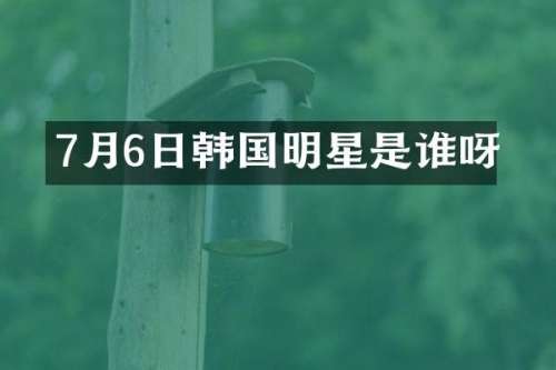 7月6日韩国明星是谁呀