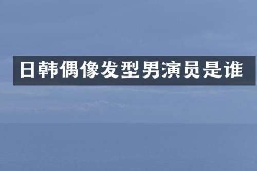 日韩偶像发型男演员是谁