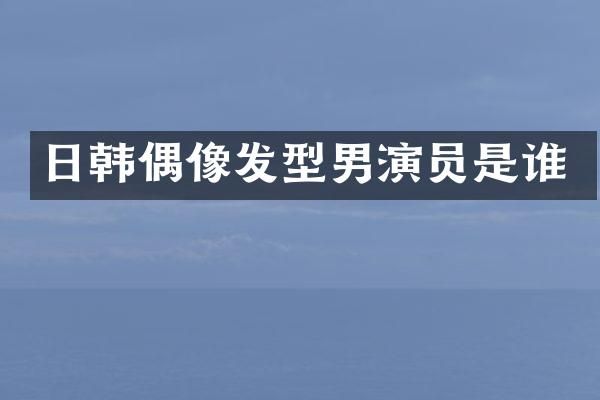 日韩偶像发型男演员是谁