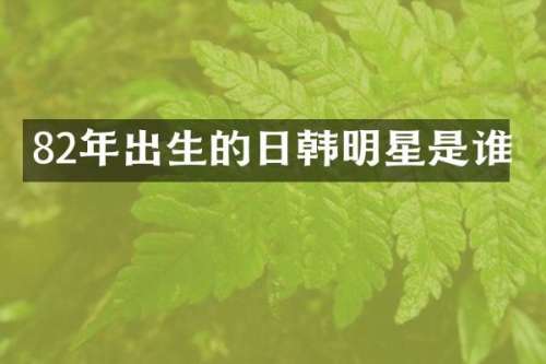 82年出生的日韩明星是谁