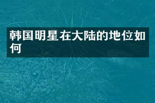 韩国明星在大陆的地位如何