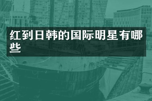 红到日韩的国际明星有哪些