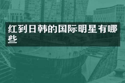 红到日韩的国际明星有哪些