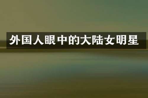 外国人眼中的大陆女明星