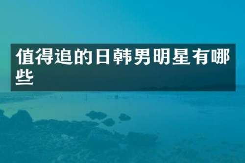 值得追的日韩男明星有哪些