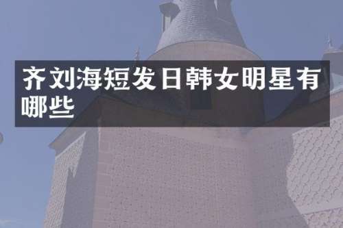 齐刘海短发日韩女明星有哪些