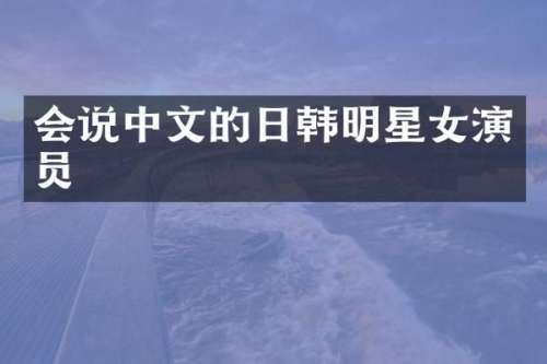会说中文的日韩明星女演员