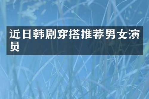 近日韩剧穿搭推荐男女演员