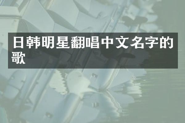 日韩明星翻唱中文名字的歌