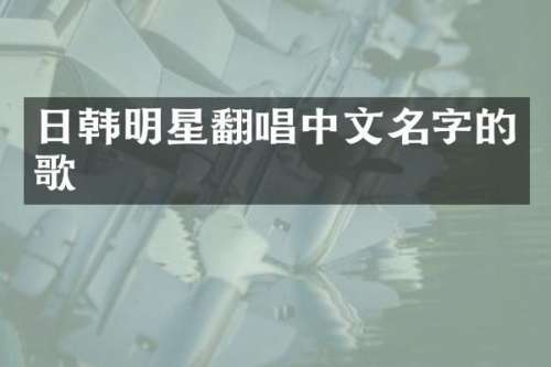 日韩明星翻唱中文名字的歌