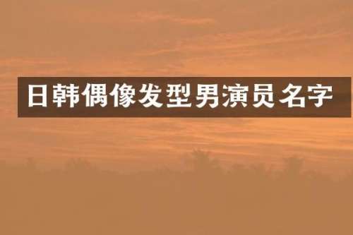 日韩偶像发型男演员名字
