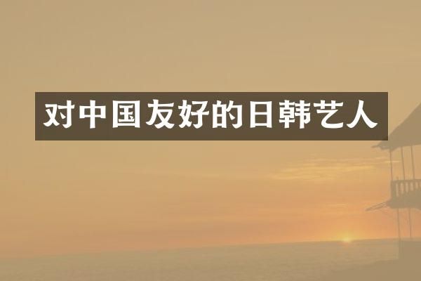 对中国友好的日韩艺人