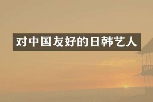 对中国友好的日韩艺人