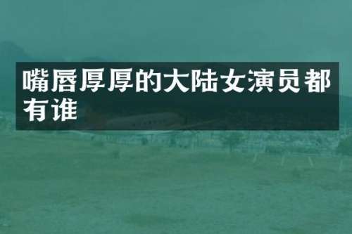 嘴唇厚厚的大陆女演员都有谁